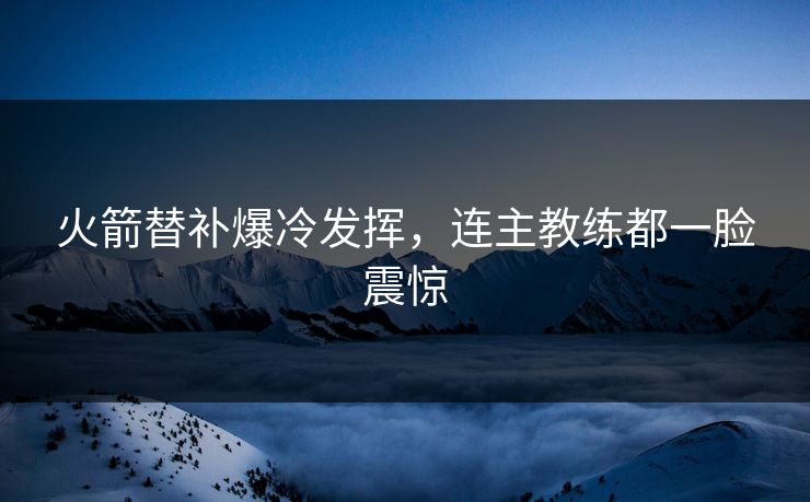 火箭替补爆冷发挥，连主教练都一脸震惊