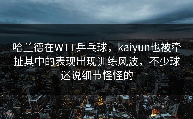 哈兰德在WTT乒乓球，kaiyun也被牵扯其中的表现出现训练风波，不少球迷说细节怪怪的