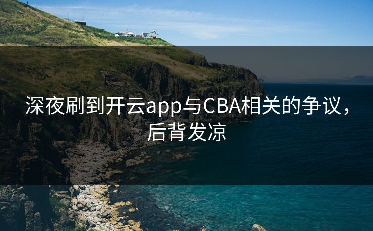 深夜刷到开云app与CBA相关的争议，后背发凉