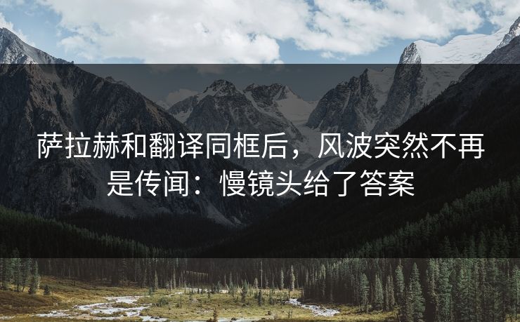 萨拉赫和翻译同框后，风波突然不再是传闻：慢镜头给了答案