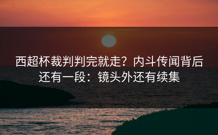 西超杯裁判判完就走？内斗传闻背后还有一段：镜头外还有续集
