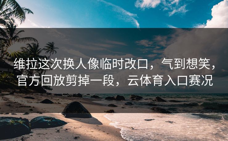 维拉这次换人像临时改口，气到想笑，官方回放剪掉一段，云体育入口赛况