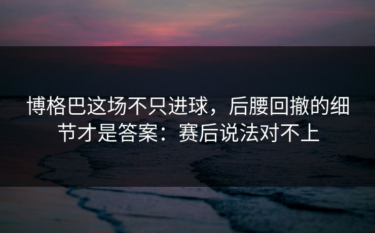 博格巴这场不只进球，后腰回撤的细节才是答案：赛后说法对不上