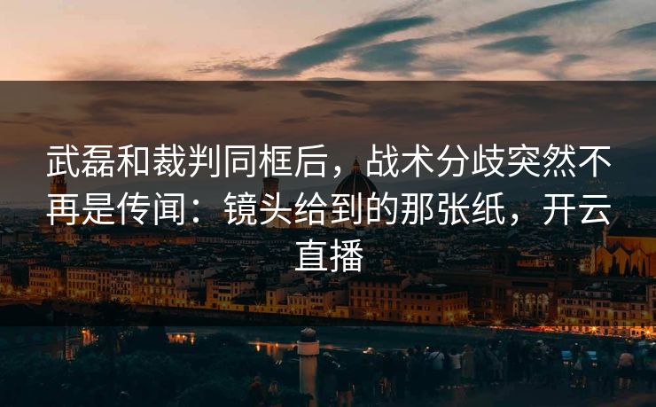 武磊和裁判同框后，战术分歧突然不再是传闻：镜头给到的那张纸，开云直播