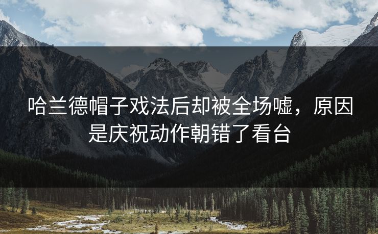 哈兰德帽子戏法后却被全场嘘，原因是庆祝动作朝错了看台