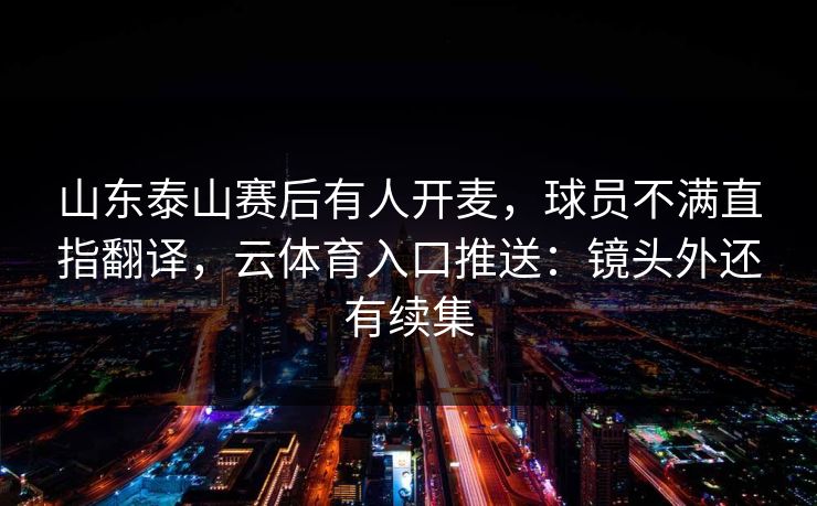 山东泰山赛后有人开麦，球员不满直指翻译，云体育入口推送：镜头外还有续集