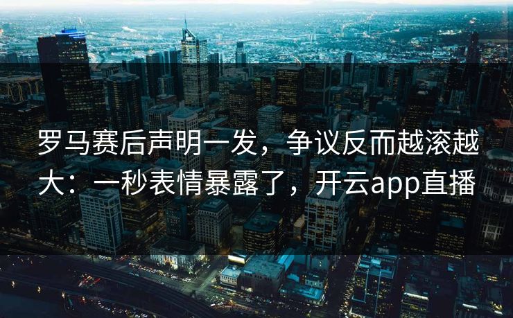 罗马赛后声明一发，争议反而越滚越大：一秒表情暴露了，开云app直播