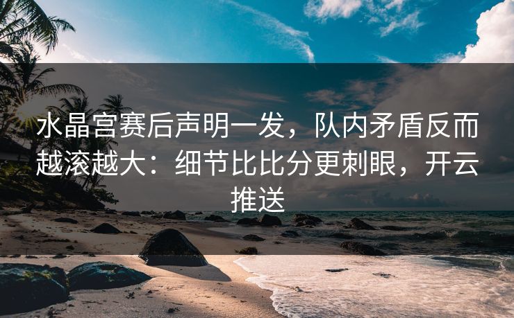 水晶宫赛后声明一发，队内矛盾反而越滚越大：细节比比分更刺眼，开云推送