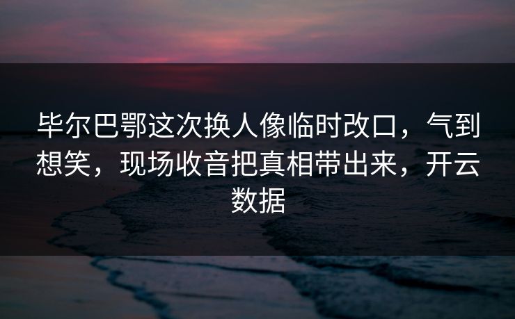 毕尔巴鄂这次换人像临时改口，气到想笑，现场收音把真相带出来，开云数据