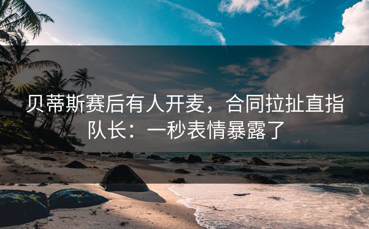 贝蒂斯赛后有人开麦，合同拉扯直指队长：一秒表情暴露了