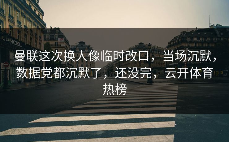 曼联这次换人像临时改口，当场沉默，数据党都沉默了，还没完，云开体育热榜