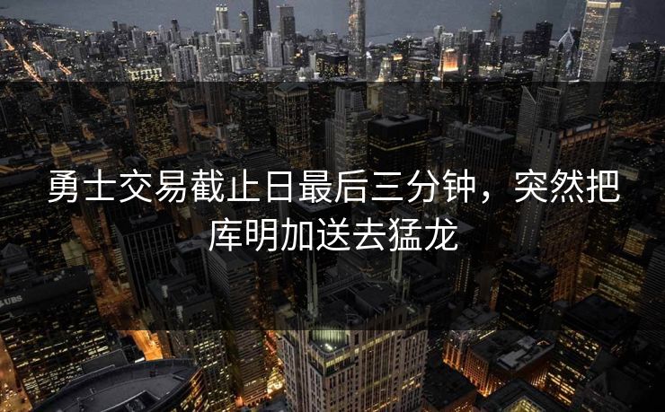勇士交易截止日最后三分钟，突然把库明加送去猛龙