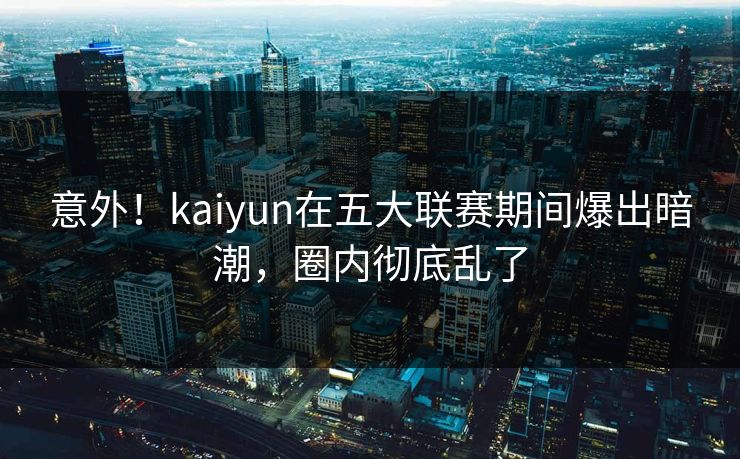 意外！kaiyun在五大联赛期间爆出暗潮，圈内彻底乱了