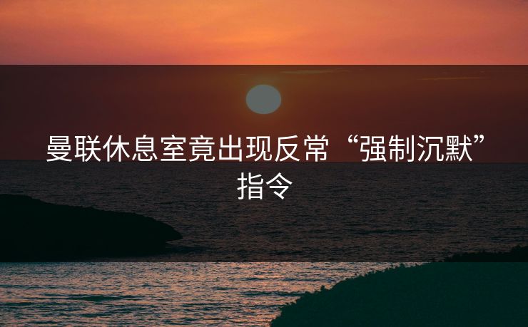 曼联休息室竟出现反常“强制沉默”指令