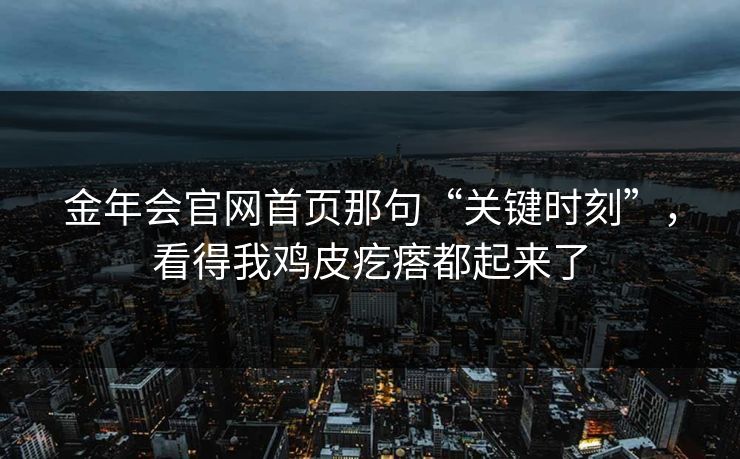 金年会官网首页那句“关键时刻”,看得我鸡皮疙瘩都起来了 金年会官网首页那句“关键时刻”,看得我鸡皮疙瘩都起来了