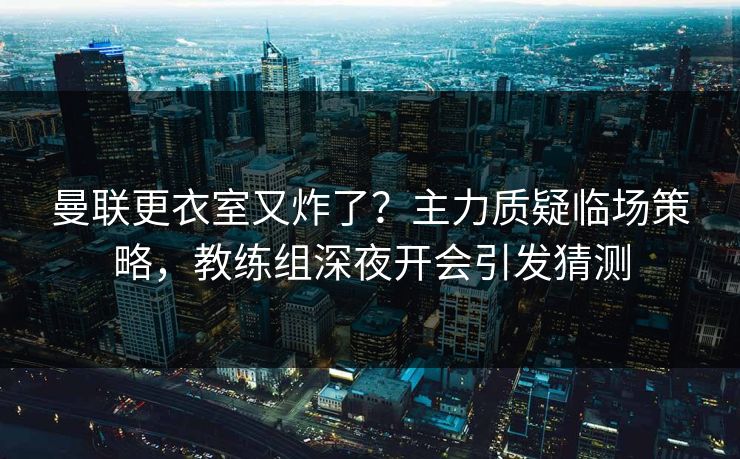 曼联更衣室又炸了？主力质疑临场策略，教练组深夜开会引发猜测