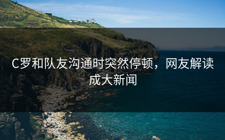 C罗和队友沟通时突然停顿，网友解读成大新闻