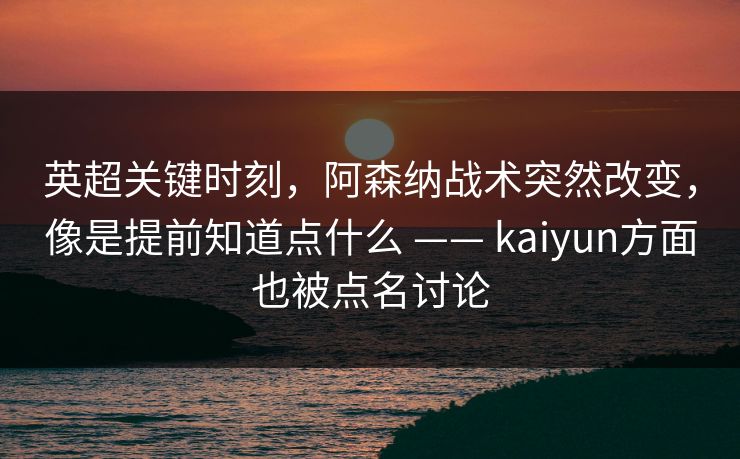 英超关键时刻，阿森纳战术突然改变，像是提前知道点什么 —— kaiyun方面也被点名讨论