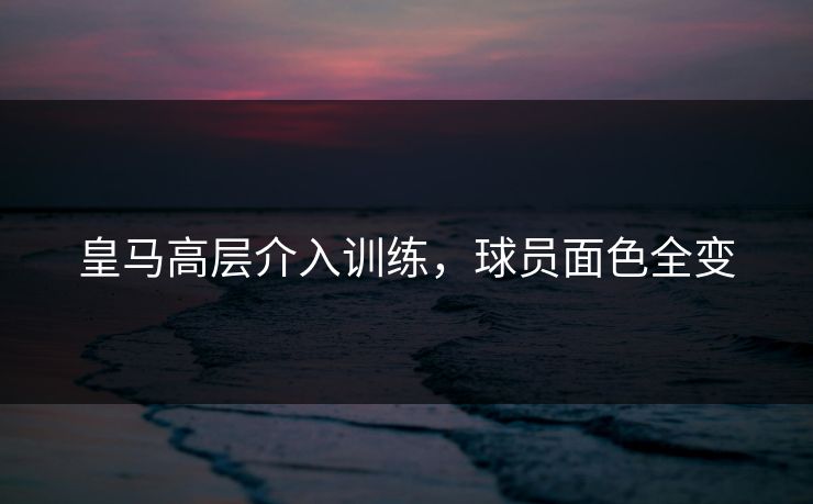 皇马高层介入训练，球员面色全变