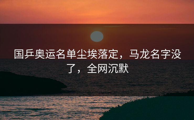 国乒奥运名单尘埃落定，马龙名字没了，全网沉默