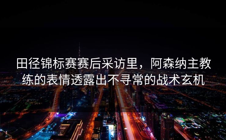 田径锦标赛赛后采访里，阿森纳主教练的表情透露出不寻常的战术玄机