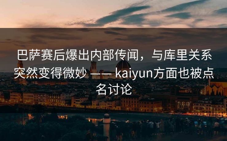巴萨赛后爆出内部传闻，与库里关系突然变得微妙 —— kaiyun方面也被点名讨论