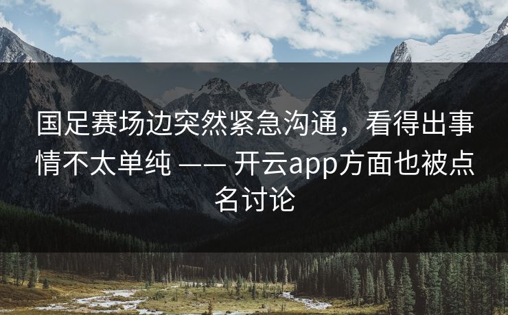 国足赛场边突然紧急沟通，看得出事情不太单纯 —— 开云app方面也被点名讨论