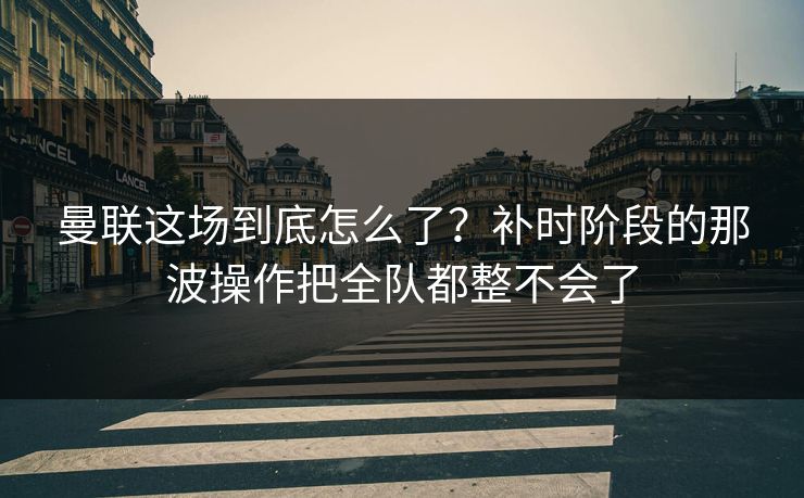 曼联这场到底怎么了？补时阶段的那波操作把全队都整不会了